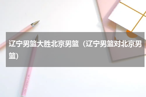 辽宁男篮大胜北京男篮（辽宁男篮对北京男篮）
