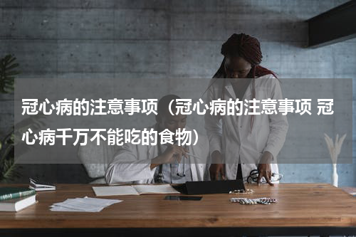 冠心病的注意事项（冠心病的注意事项 冠心病千万不能吃的食物）