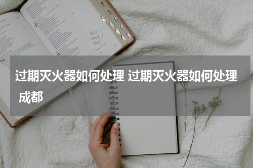 过期灭火器如何处理 过期灭火器如何处理 成都