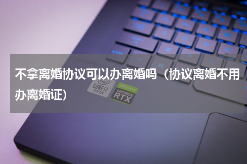 不拿离婚协议可以办离婚吗（协议离婚不用办离婚证）
