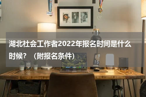 湖北社会工作者2022年报名时间是什么时候？（附报名条件）
