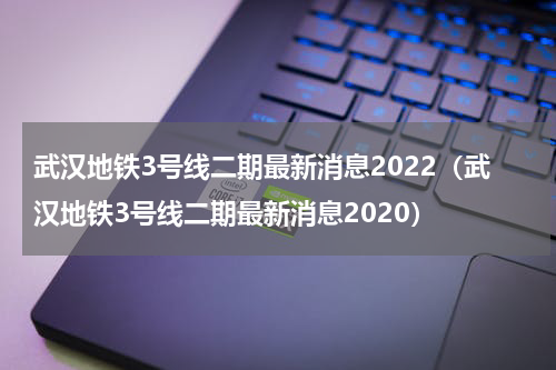 武汉地铁3号线二期最新消息2022（武汉地铁3号线二期最新消息2020）