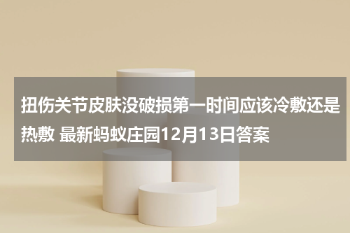 扭伤关节皮肤没破损第一时间应该冷敷还是热敷 最新蚂蚁庄园12月13日答案