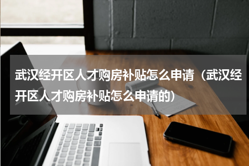 武汉经开区人才购房补贴怎么申请（武汉经开区人才购房补贴怎么申请的）