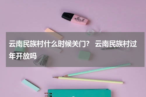 云南民族村什么时候关门？ 云南民族村过年开放吗