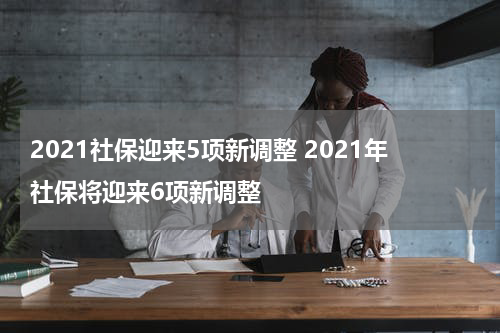 2021社保迎来5项新调整 2021年社保将迎来6项新调整