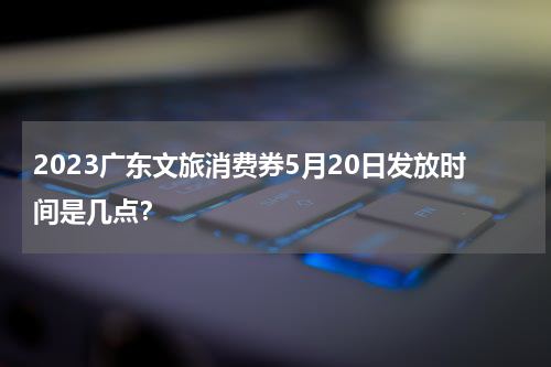 2023广东文旅消费券5月20日发放时间是几点？