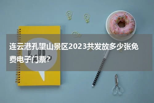 连云港孔望山景区2023共发放多少张免费电子门票？