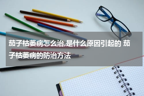 茄子枯萎病怎么治,是什么原因引起的 茄子枯萎病的防治方法