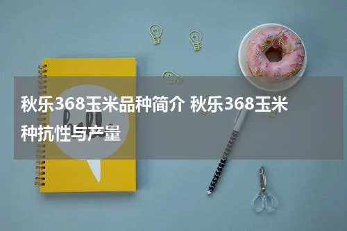 秋乐368玉米品种简介 秋乐368玉米种抗性与产量