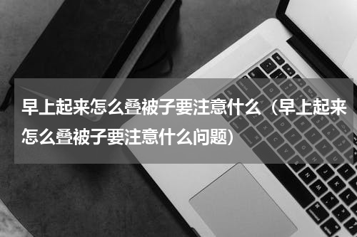 早上起来怎么叠被子要注意什么（早上起来怎么叠被子要注意什么问题）