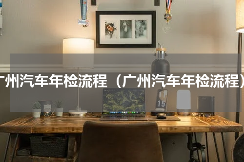 广州汽车年检流程（广州汽车年检流程）