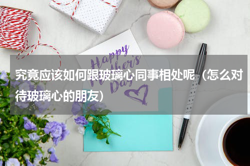 究竟应该如何跟玻璃心同事相处呢（怎么对待玻璃心的朋友）