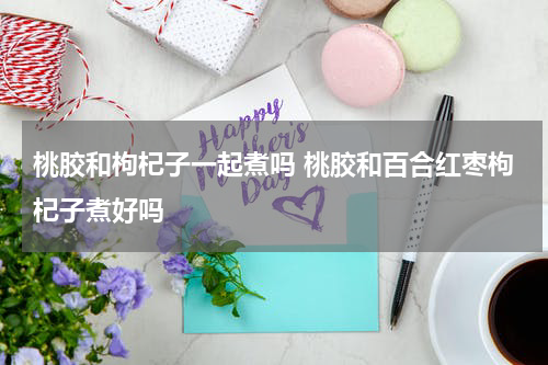 桃胶和枸杞子一起煮吗 桃胶和百合红枣枸杞子煮好吗