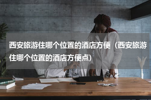 西安旅游住哪个位置的酒店方便（西安旅游住哪个位置的酒店方便点）