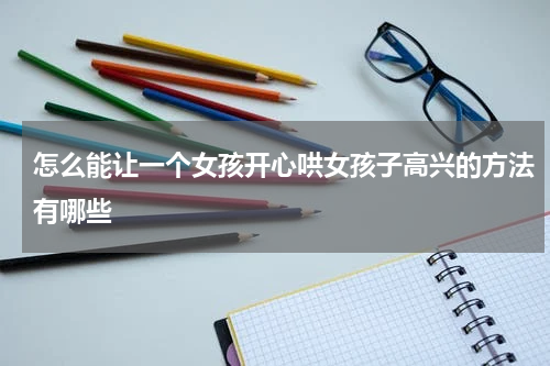 怎么能让一个女孩开心哄女孩子高兴的方法有哪些