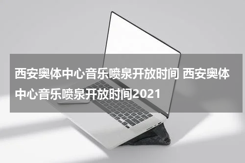 西安奥体中心音乐喷泉开放时间 西安奥体中心音乐喷泉开放时间2021