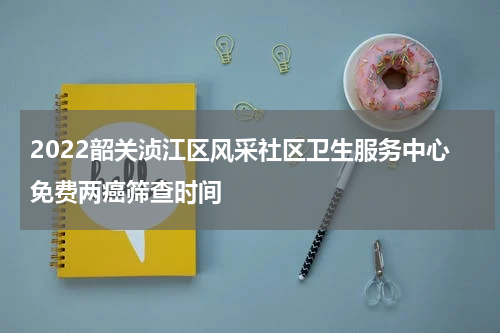 2022韶关浈江区风采社区卫生服务中心免费两癌筛查时间