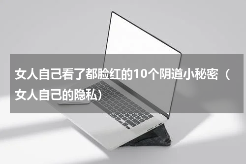女人自己看了都脸红的10个阴道小秘密（女人自己的隐私）