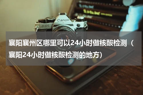 襄阳襄州区哪里可以24小时做核酸检测（襄阳24小时做核酸检测的地方）