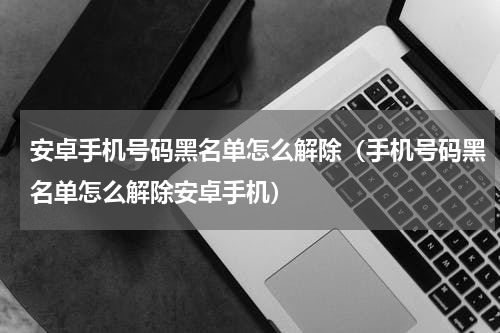 安卓手机号码黑名单怎么解除（手机号码黑名单怎么解除安卓手机）