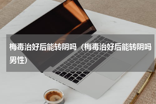 梅毒治好后能转阴吗（梅毒治好后能转阴吗男性）