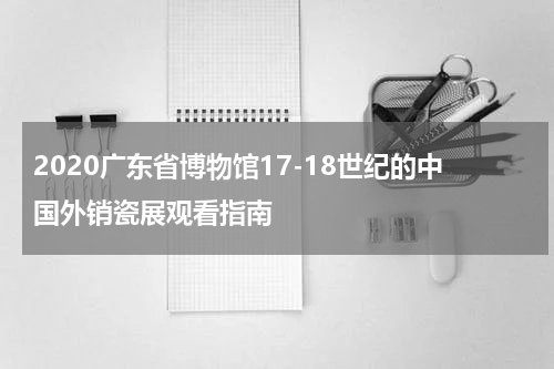 2020广东省博物馆17-18世纪的中国外销瓷展观看指南