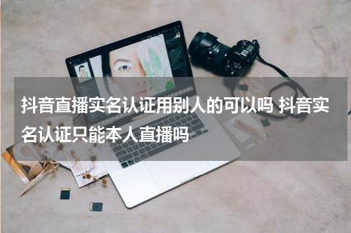 抖音直播实名认证用别人的可以吗 抖音实名认证只能本人直播吗