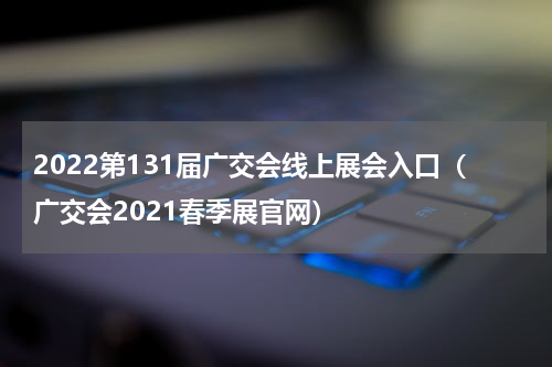 2022第131届广交会线上展会入口（广交会2021春季展官网）