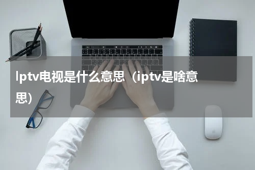 lptv电视是什么意思（iptv是啥意思）