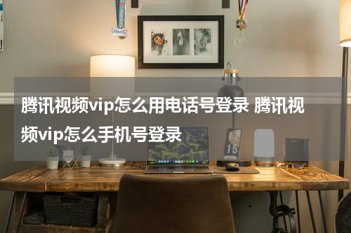 腾讯视频vip怎么用电话号登录 腾讯视频vip怎么手机号登录