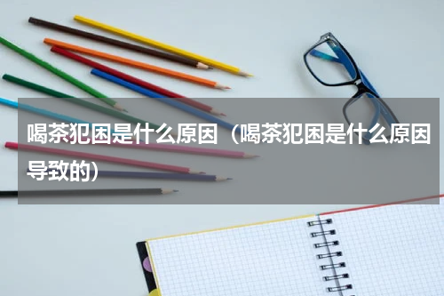 喝茶犯困是什么原因（喝茶犯困是什么原因导致的）
