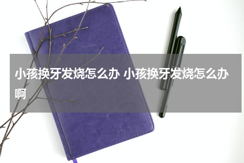 小孩换牙发烧怎么办 小孩换牙发烧怎么办啊