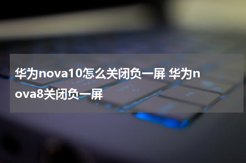 华为nova10怎么关闭负一屏 华为nova8关闭负一屏