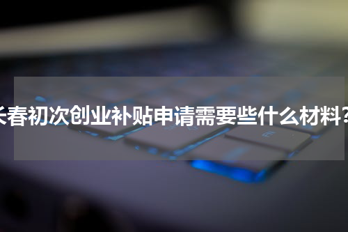 长春初次创业补贴申请需要些什么材料？