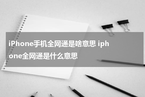 iPhone手机全网通是啥意思 iphone全网通是什么意思
