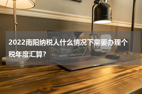 2022南阳纳税人什么情况下需要办理个税年度汇算？