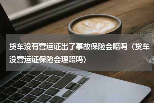 货车没有营运证出了事故保险会赔吗（货车没营运证保险会理赔吗）