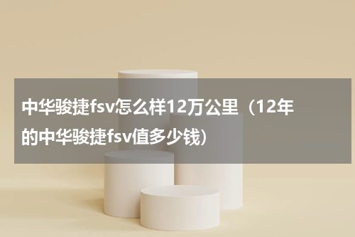 中华骏捷fsv怎么样12万公里（12年的中华骏捷fsv值多少钱）