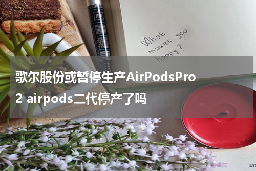 歌尔股份或暂停生产AirPodsPro2 airpods二代停产了吗