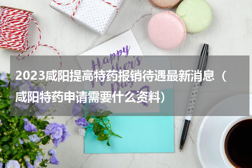 2023咸阳提高特药报销待遇最新消息（咸阳特药申请需要什么资料）
