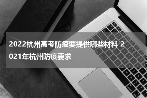 2022杭州高考防疫要提供哪些材料 2021年杭州防疫要求