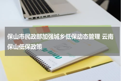 保山市民政部加强城乡低保动态管理 云南保山低保政策