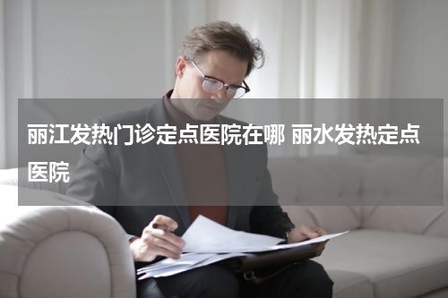 丽江发热门诊定点医院在哪 丽水发热定点医院