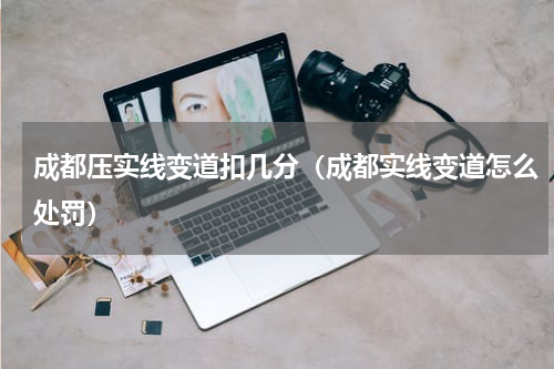 成都压实线变道扣几分（成都实线变道怎么处罚）