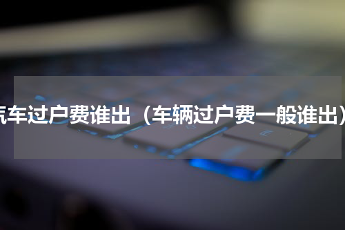 汽车过户费谁出（车辆过户费一般谁出）
