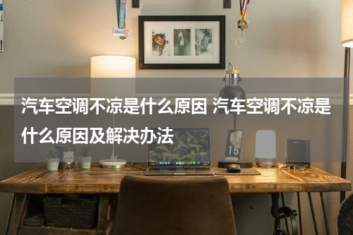 汽车空调不凉是什么原因 汽车空调不凉是什么原因及解决办法