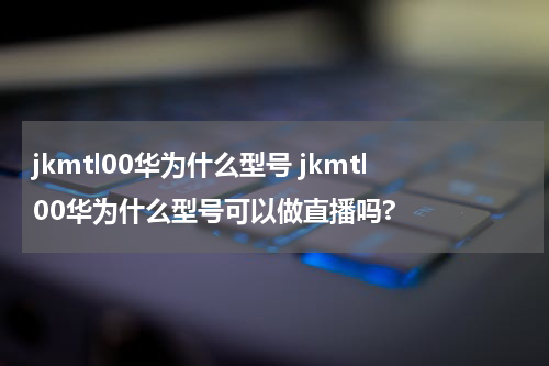 jkmtl00华为什么型号 jkmtl00华为什么型号可以做直播吗?