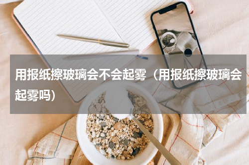 用报纸擦玻璃会不会起雾（用报纸擦玻璃会起雾吗）
