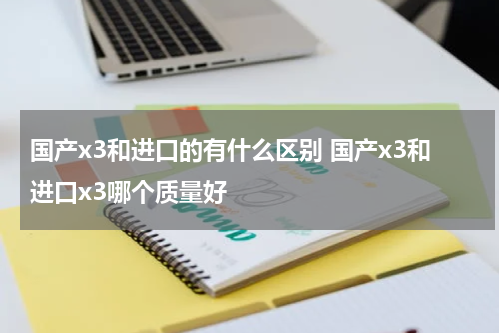 国产x3和进口的有什么区别 国产x3和进口x3哪个质量好